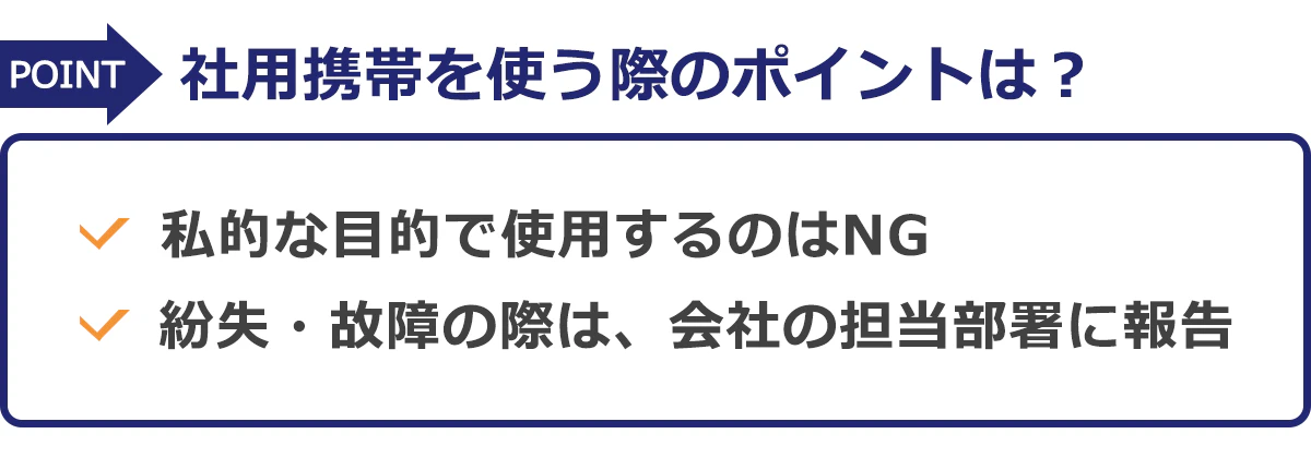 社用携帯を使う際のポイントは? ●私的な目的で使用するのはNG ●紛失・故障の際は、会社の担当部署に報告
