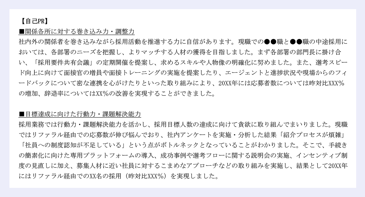 【自己PR】|■関係各所に対する巻き込み力・調整力|社内外の関係者を巻き込みながら採用活動を推進する力に自信があります。現職での●●職と●●職の中途採用においては、各部署のニーズを把握し、よりマッチする人材の獲得を目指しました。まず各部署の部門長に掛け合い、「採用要件共有会議」の定期開催を提案し、求めるスキルや人物像の明確化に努めました。また、選考スピード向上に向けて面接官の増員や面接トレーニングの実施を提案したり、エージェントと進捗状況や現場からのフィ|ードバックについて密な連携を心がけたりといった取り組みにより、20XX年には応募者数については昨対比XXX%の増加、辞退率についてはXX%の改善を実現することができました。|■目標達成に向けた行動力・課題解決能力|採用業務では行動力・課題解決能力を活かし、採用目標人数の達成に向けて貪欲に取り組んでまいりました。現職ではリファラル経由での応募数が伸び悩んでおり、社内アンケートを実施・分析した結果「紹介プロセスが煩雑」「社員への制度認知が不足している」という点がボトルネックとなっていることがわかりました。そこで、手続きの簡素化に向けた専用プラットフォームの導入、成功事例や選考フローに関する説明会の実施、インセンティブ制|度の見直しに加え、募集人材に近い社員に対するこまめなアプローチなどの取り組みを実施し、結果として20XX年にはリファラル経由でのXX名の採用(昨対比XXX%)を実現しました。