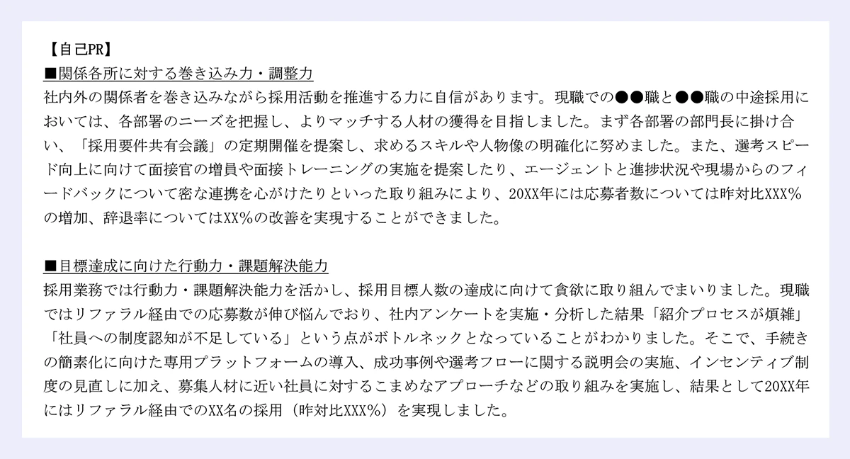 【自己PR】|■関係各所に対する巻き込み力・調整力|社内外の関係者を巻き込みながら採用活動を推進する力に自信があります。現職での●●職と●●職の中途採用においては、各部署のニーズを把握し、よりマッチする人材の獲得を目指しました。まず各部署の部門長に掛け合い、「採用要件共有会議」の定期開催を提案し、求めるスキルや人物像の明確化に努めました。また、選考スピード向上に向けて面接官の増員や面接トレーニングの実施を提案したり、エージェントと進捗状況や現場からのフィ|ードバックについて密な連携を心がけたりといった取り組みにより、20XX年には応募者数については昨対比XXX%の増加、辞退率についてはXX%の改善を実現することができました。|■目標達成に向けた行動力・課題解決能力|採用業務では行動力・課題解決能力を活かし、採用目標人数の達成に向けて貪欲に取り組んでまいりました。現職ではリファラル経由での応募数が伸び悩んでおり、社内アンケートを実施・分析した結果「紹介プロセスが煩雑」「社員への制度認知が不足している」という点がボトルネックとなっていることがわかりました。そこで、手続きの簡素化に向けた専用プラットフォームの導入、成功事例や選考フローに関する説明会の実施、インセンティブ制|度の見直しに加え、募集人材に近い社員に対するこまめなアプローチなどの取り組みを実施し、結果として20XX年にはリファラル経由でのXX名の採用(昨対比XXX%)を実現しました。