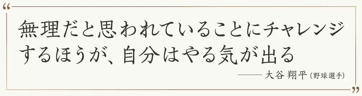 無理だと思われていることにチャレンジするほうが、自分はやる気が出る ―大谷翔平（野球選手）