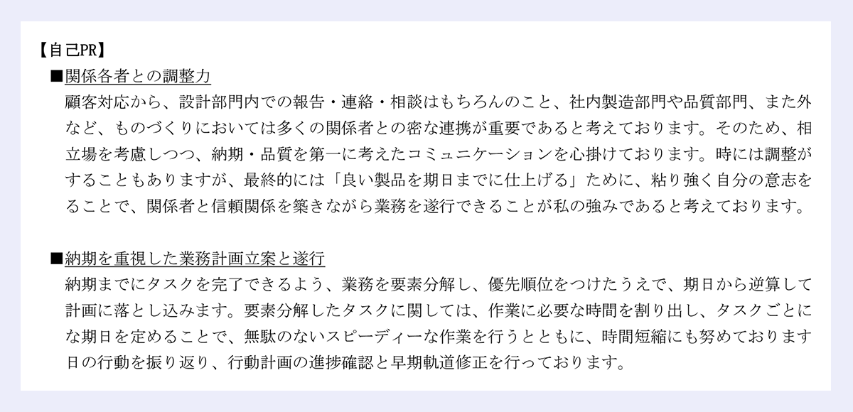【自己PR】｜■関係各者との調整力｜顧客対応から、設計部門内での報告・連絡・相談はもちろんのこと、社内製造部門や品質部門、また外注先など、ものづくりにおいては多くの関係者との密な連携が重要であると考えております。そのため、相手の立場を考慮しつつ、納期・品質を第一に考えたコミュニケーションを心掛けております。時には調整が難航することもありますが、最終的には「良い製品を期日までに仕上げる」ために、粘り強く自分の意志を伝えることで、関係者と信頼関係を築きながら業務を遂行できることが私の強みであると考えております。｜■納期を重視した業務計画立案と遂行｜納期までにタスクを完了できるよう、業務を要素分解し、優先順位をつけたうえで、期日から逆算して行動計画に落とし込みます。要素分解したタスクに関しては、作業に必要な時間を割り出し、タスクごとに細かな期日を定めることで、無駄のないスピーディーな作業を行うとともに、時間短縮にも努めております。毎日の行動を振り返り、行動計画の進捗確認と早期軌道修正を行っております。