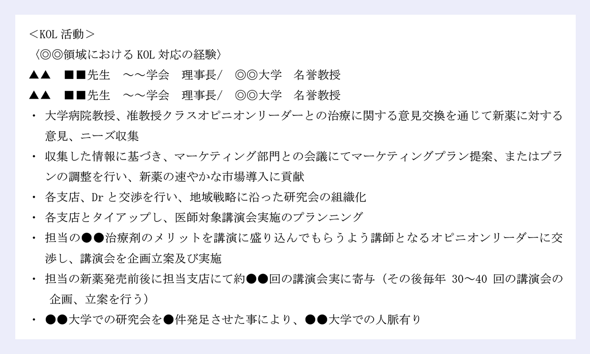 <KOL活動> |〈◎◎領域におけるKOL対応の経験〉 |▲▲ ■■先生 ~~学会 理事長/ ◎◎大学 名誉教授 |▲▲ ■■先生 ~~学会 理事長/ ◎◎大学 名誉教授 |大学病院教授、准教授クラスオピニオンリーダーとの治療に関する意見交換を通じて新薬に対する意見、ニーズ収集 |収集した情報に基づき、マーケティング部門との会議にてマーケティングプラン提案、またはプランの調整を行い、新薬の速やかな市場導入に貢献 |各支店、Drと交渉を行い、地域戦略に沿った研究会の組織化 |各支店とタイアップし、医師対象講演会実施のプランニング |担当の●●治療剤のメリットを講演に盛り込んでもらうよう講師となるオピニオンリーダーに交渉し、講演会を企画立案及び実施 |担当の新薬発売前後に担当支店にて約●●回の講演会実に寄与(その後毎年30~40回の講演会の企画、立案を行う) |●●大学での研究会を●件発足させた事により、●●大学での人脈有り