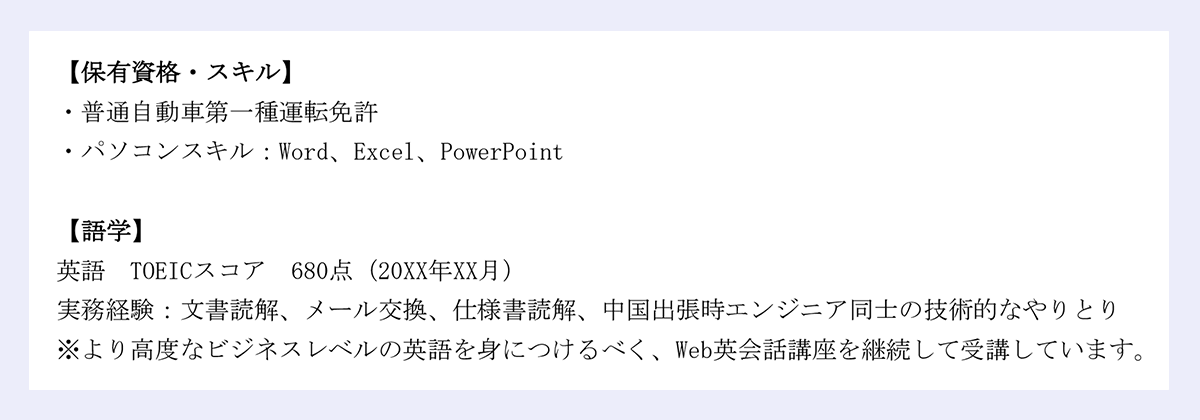 【保有資格・スキル】・普通自動車第一種運転免許/・パソコンスキル:Word、Excel、PowerPoint【語学】英語 TOEICスコア 680点(20XX年XX月)/実務経験:文書読解、メール交換、仕様書読解、中国出張時エンジニア同士の技術的なやりとり/※より高度なビジネスレベルの英語を身につけるべく、Web英会話講座を継続して受講しています。