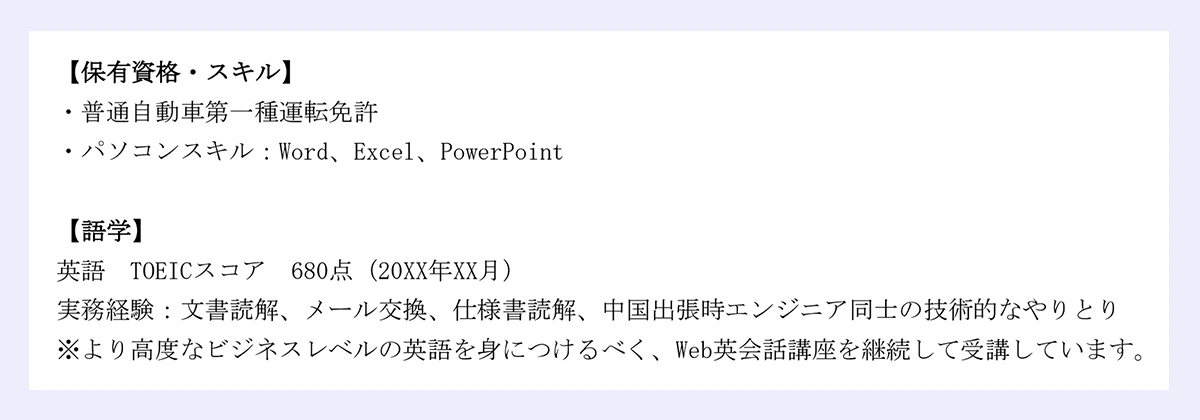 【保有資格・スキル】・普通自動車第一種運転免許/・パソコンスキル:Word、Excel、PowerPoint【語学】英語 TOEICスコア 680点(20XX年XX月)/実務経験:文書読解、メール交換、仕様書読解、中国出張時エンジニア同士の技術的なやりとり/※より高度なビジネスレベルの英語を身につけるべく、Web英会話講座を継続して受講しています。