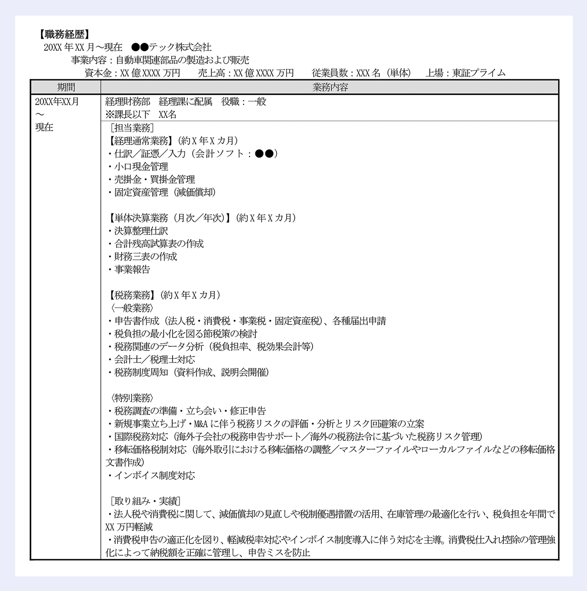 【職務経歴】 ｜20XX年XX月～現在 ●●テック株式会社 ｜事業内容：自動車関連部品の製造および販売 ｜資本金：XX億XXXX万円 売上高：XX億XXXX万円 従業員数：XXX名（単体） 上場：東証プライム ｜/期間 	/業務内容 ｜/20XX年XX月～現在 	/経理財務部 経理課に配属 役職：一般 ｜※課長以下 XX名 ｜/［担当業務］ ｜【経理通常業務】（約X年Xカ月） ｜・仕訳／証憑／入力（会計ソフト：●●） ｜・小口現金管理 ｜・売掛金・買掛金管理 ｜・固定資産管理（減価償却） ｜【単体決算業務（月次／年次）】（約X年Xカ月） ｜・決算整理仕訳 ｜・合計残高試算表の作成 ｜・財務三表の作成 ｜・事業報告 ｜【税務業務】（約X年Xカ月） ｜〈一般業務〉 ｜・申告書作成（法人税・消費税・事業税・固定資産税）、各種届出申請 ｜・税負担の最小化を図る節税策の検討 ｜・税務関連のデータ分析（税負担率、税効果会計等） ｜・会計士／税理士対応 ｜・税務制度周知（資料作成、説明会開催） ｜〈特別業務〉 ｜・税務調査の準備・立ち会い・修正申告 ｜・新規事業立ち上げ・M&Aに伴う税務リスクの評価・分析とリスク回避策の立案 ｜・国際税務対応（海外子会社の税務申告サポート／海外の税務法令に基づいた税務リスク管理） ｜・移転価格税制対応（海外取引における移転価格の調整／マスターファイルやローカルファイルなどの移転価格文書作成） ｜・インボイス制度対応 ｜［取り組み・実績］ ｜・法人税や消費税に関して、減価償却の見直しや税制優遇措置の活用、在庫管理の最適化を行い、税負担を年間でXX万円軽減 ｜・消費税申告の適正化を図り、軽減税率対応やインボイス制度導入に伴う対応を主導。消費税仕入れ控除の管理強化によって納税額を正確に管理し、申告ミスを防止