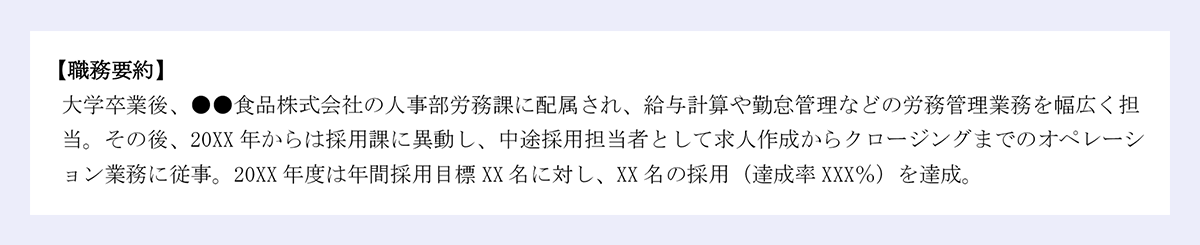 【職務要約】大学卒業後、●●食品株式会社の人事部労務課に配属され、給与計算や勤怠管理などの労務管理業務を幅広く担当。その後、20XX 年からは採用課に異動し、中途採用担当者として求人作成からクロージングまでのオペレーション業務に従事。20XX 年度は年間採用目標 XX 名に対し、XX 名の採用(達成率 XXX%)を達成。