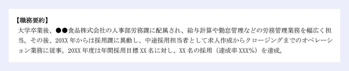 【職務要約】大学卒業後、●●食品株式会社の人事部労務課に配属され、給与計算や勤怠管理などの労務管理業務を幅広く担当。その後、20XX 年からは採用課に異動し、中途採用担当者として求人作成からクロージングまでのオペレーション業務に従事。20XX 年度は年間採用目標 XX 名に対し、XX 名の採用(達成率 XXX%)を達成。