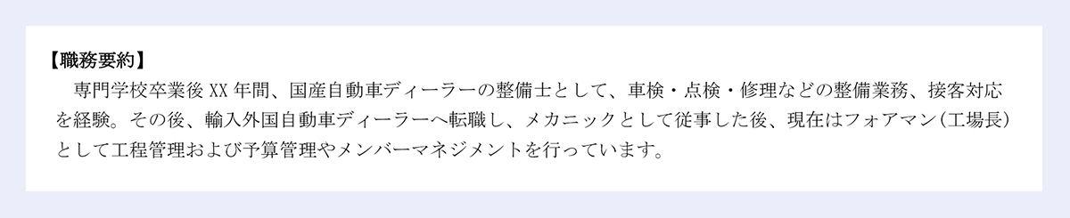 【職務要約】専門学校卒業後XX年間、国産自動車ディーラーの整備士として、車検・点検・修理などの整備業務、接客対応を経験。その後、輸入外国自動車ディーラーへ転職し、メカニックとして従事した後、現在はフォアマン(工場長)として工程管理および予算管理やメンバーマネジメントを行っています。