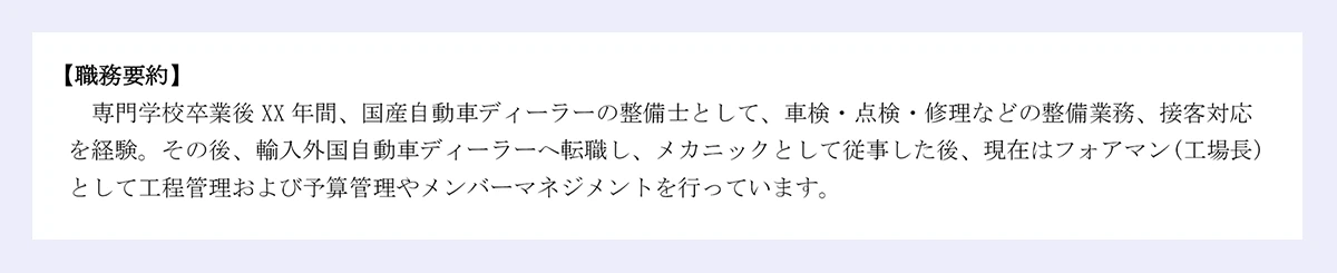 【職務要約】専門学校卒業後XX年間、国産自動車ディーラーの整備士として、車検・点検・修理などの整備業務、接客対応を経験。その後、輸入外国自動車ディーラーへ転職し、メカニックとして従事した後、現在はフォアマン(工場長)として工程管理および予算管理やメンバーマネジメントを行っています。