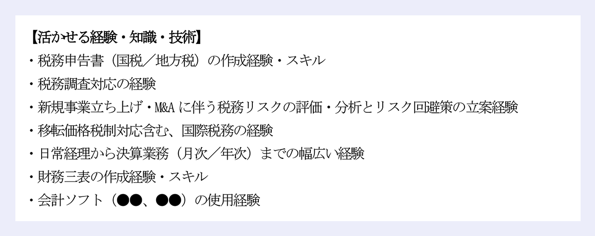 【活かせる経験・知識・技術】 |・税務申告書(国税/地方税)の作成経験・スキル |・税務調査対応の経験 |・新規事業立ち上げ・M&Aに伴う税務リスクの評価・分析とリスク回避策の立案経験 |・移転価格税制対応含む、国際税務の経験 |・日常経理から決算業務(月次/年次)までの幅広い経験 |・財務三表の作成経験・スキル |・会計ソフト(●●、●●)の使用経験