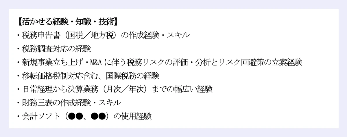 【活かせる経験・知識・技術】 ｜・税務申告書（国税／地方税）の作成経験・スキル ｜・税務調査対応の経験 ｜・新規事業立ち上げ・M&Aに伴う税務リスクの評価・分析とリスク回避策の立案経験 ｜・移転価格税制対応含む、国際税務の経験 ｜・日常経理から決算業務（月次／年次）までの幅広い経験 ｜・財務三表の作成経験・スキル ｜・会計ソフト（●●、●●）の使用経験