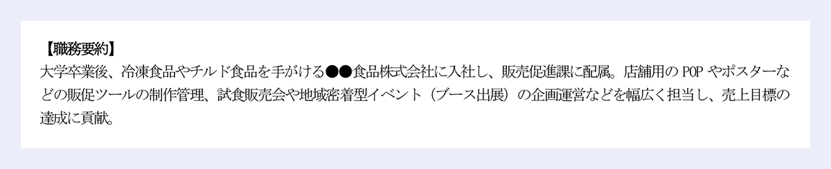 【職務要約】|大学卒業後、冷凍食品やチルド食品を手がける●●食品株式会社に入社し、販売促進課に配属。店舗用の POP やポスターなどの販促ツールの制作管理、試食販売会や地域密着型イベント(ブース出展)の企画運営などを幅広く担当し、売上目標の達成に貢献。