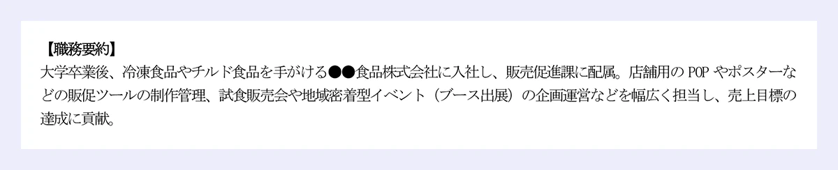 【職務要約】|大学卒業後、冷凍食品やチルド食品を手がける●●食品株式会社に入社し、販売促進課に配属。店舗用の POP やポスターなどの販促ツールの制作管理、試食販売会や地域密着型イベント(ブース出展)の企画運営などを幅広く担当し、売上目標の達成に貢献。
