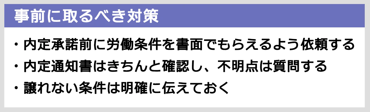 事前にとるべき対策まとめ： 内定承諾前に労働条件を書面でもらえるよう依頼する。内定通知書はきちんと確認し、不明点は質問する。譲れない条件は明確に伝えておく。