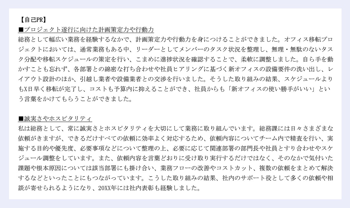 【自己PR】 ｜■プロジェクト遂行に向けた計画策定力や行動力 ｜総務として幅広い業務を経験するなかで、計画策定力や行動力を身につけることができました。オフィス移転プロジェクトにおいては、通常業務もある中、リーダーとしてメンバーのタスク状況を整理し、無理・無駄のないタスク分配や移転スケジュールの策定を行い、こまめに進捗状況を確認することで、柔軟に調整しました。自ら手を動かすことも忘れず、各部署との綿密な打ち合わせや社員ヒアリングに基づく新オフィスの設備要件の洗い出し、レイアウト設計のほか、引越し業者や設備業者との交渉を行いました。そうした取り組みの結果、スケジュールよりもX日早く移転が完了し、コストも予算内に抑えることができ、社員からも「新オフィスの使い勝手がいい」という言葉をかけてもらうことができました。 ｜■誠実さやホスピタリティ ｜私は総務として、常に誠実さとホスピタリティを大切にして業務に取り組んでいます。総務課には日々さまざまな依頼がきますが、できるだけすべての依頼に効率よく対応するため、依頼内容についてチーム内で精査を行い、実施する目的や優先度、必要事項などについて整理の上、必要に応じて関連部署の部門長や社員とすり合わせやスケジュール調整をしています。また、依頼内容を言葉どおりに受け取り実行するだけではなく、そのなかで気付いた課題や根本原因については該当部署にも掛け合い、業務フローの改善やコストカット、複数の依頼をまとめて解決するなどといったことにもつながっています。こうした取り組みの結果、社内のサポート役として多くの依頼や相談が寄せられるようになり、20XX年には社内表彰も経験しました。