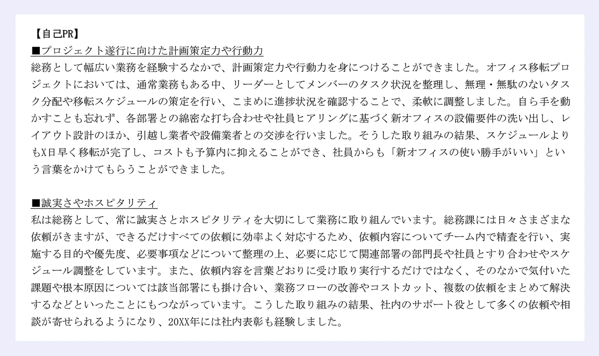 【自己PR】 ｜■プロジェクト遂行に向けた計画策定力や行動力 ｜総務として幅広い業務を経験するなかで、計画策定力や行動力を身につけることができました。オフィス移転プロジェクトにおいては、通常業務もある中、リーダーとしてメンバーのタスク状況を整理し、無理・無駄のないタスク分配や移転スケジュールの策定を行い、こまめに進捗状況を確認することで、柔軟に調整しました。自ら手を動かすことも忘れず、各部署との綿密な打ち合わせや社員ヒアリングに基づく新オフィスの設備要件の洗い出し、レイアウト設計のほか、引越し業者や設備業者との交渉を行いました。そうした取り組みの結果、スケジュールよりもX日早く移転が完了し、コストも予算内に抑えることができ、社員からも「新オフィスの使い勝手がいい」という言葉をかけてもらうことができました。 ｜■誠実さやホスピタリティ ｜私は総務として、常に誠実さとホスピタリティを大切にして業務に取り組んでいます。総務課には日々さまざまな依頼がきますが、できるだけすべての依頼に効率よく対応するため、依頼内容についてチーム内で精査を行い、実施する目的や優先度、必要事項などについて整理の上、必要に応じて関連部署の部門長や社員とすり合わせやスケジュール調整をしています。また、依頼内容を言葉どおりに受け取り実行するだけではなく、そのなかで気付いた課題や根本原因については該当部署にも掛け合い、業務フローの改善やコストカット、複数の依頼をまとめて解決するなどといったことにもつながっています。こうした取り組みの結果、社内のサポート役として多くの依頼や相談が寄せられるようになり、20XX年には社内表彰も経験しました。