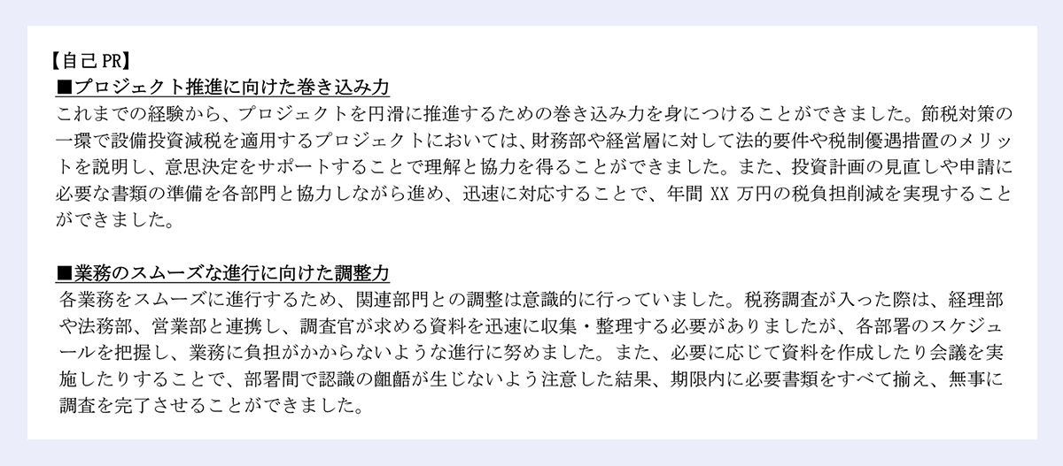 【自己PR】 |■プロジェクト推進に向けた巻き込み力 |これまでの経験から、プロジェクトを円滑に推進するための巻き込み力を身につけることができました。節税対策の一環で設備投資減税を適用するプロジェクトにおいては、財務部や経営層に対して法的要件や税制優遇措置のメリットを説明し、意思決定をサポートすることで理解と協力を得ることができました。また、投資計画の見直しや申請に必要な書類の準備を各部門と協力しながら進め、迅速に対応することで、年間XX万円の税負担削減を実現することができました。 |■業務のスムーズな進行に向けた調整力 |各業務をスムーズに進行するため、関連部門との調整は意識的に行っていました。税務調査が入った際は、経理部や法務部、営業部と連携し、調査官が求める資料を迅速に収集・整理する必要がありましたが、各部署のスケジュールを把握し、業務に負担がかからないような進行に努めました。また、必要に応じて資料を作成したり会議を実施したりすることで、部署間で認識の齟齬が生じないよう注意した結果、期限内に必要書類をすべて揃え、無事に調査を完了させることができました。