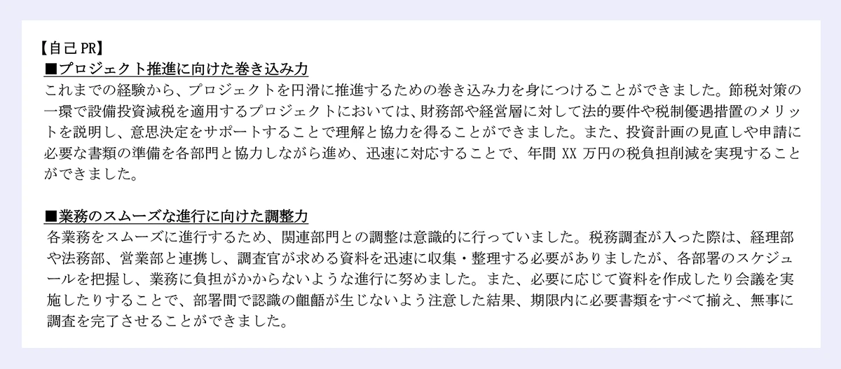 【自己PR】 ｜■プロジェクト推進に向けた巻き込み力 ｜これまでの経験から、プロジェクトを円滑に推進するための巻き込み力を身につけることができました。節税対策の一環で設備投資減税を適用するプロジェクトにおいては、財務部や経営層に対して法的要件や税制優遇措置のメリットを説明し、意思決定をサポートすることで理解と協力を得ることができました。また、投資計画の見直しや申請に必要な書類の準備を各部門と協力しながら進め、迅速に対応することで、年間XX万円の税負担削減を実現することができました。 ｜■業務のスムーズな進行に向けた調整力 ｜各業務をスムーズに進行するため、関連部門との調整は意識的に行っていました。税務調査が入った際は、経理部や法務部、営業部と連携し、調査官が求める資料を迅速に収集・整理する必要がありましたが、各部署のスケジュールを把握し、業務に負担がかからないような進行に努めました。また、必要に応じて資料を作成したり会議を実施したりすることで、部署間で認識の齟齬が生じないよう注意した結果、期限内に必要書類をすべて揃え、無事に調査を完了させることができました。