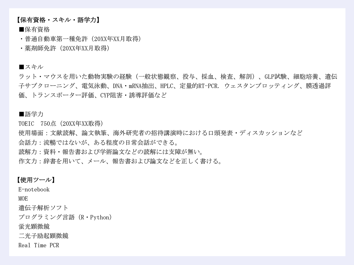 【保有資格・スキル・語学力】|■保有資格|・普通自動車第一種免許(20XX年XX月取得)|・薬剤師免許(20XX年XX月取得)|■スキル|ラット・マウスを用いた動物実験の経験(一般状態観察、投与、採血、検査、解剖)、GLP試験、細胞培養、遺伝|子サブクローニング、電気泳動、DNA・mRNA抽出、HPLC、定量的RT-PCR. ウェスタンブロッティング、膜透過評|価、トランスポーター評価、CYP阻害・誘導評価など|■語学力|TOEIC 750点(20XX年XX取得)|使用場面:文献読解、論文執筆、海外研究者の招待講演時における口頭発表・ディスカッションなど| 会話力:流暢ではないが、ある程度の日常会話ができる。|読解力:資料・報告書および学術論文などの読解には支障が無い。|作文力:辞書を用いて、メール、報告書および論文などを正しく書ける。|【使用ツール】|E-notebook|MOE|遺伝子解析ソフト|プログラミング言語(R・Python)|蛍光顕微鏡|二光子励起顕微鏡|Real Time PCR