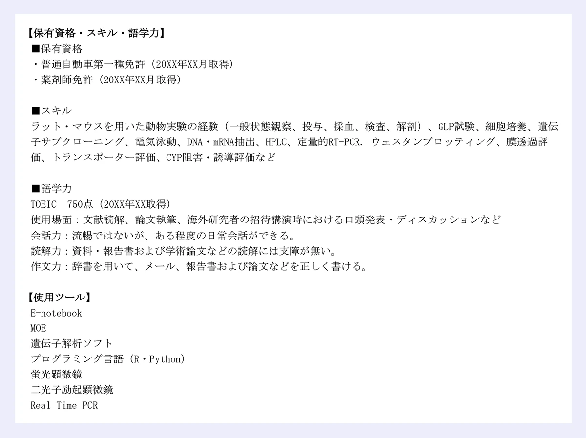 【保有資格・スキル・語学力】|■保有資格|・普通自動車第一種免許(20XX年XX月取得)|・薬剤師免許(20XX年XX月取得)|■スキル|ラット・マウスを用いた動物実験の経験(一般状態観察、投与、採血、検査、解剖)、GLP試験、細胞培養、遺伝|子サブクローニング、電気泳動、DNA・mRNA抽出、HPLC、定量的RT-PCR. ウェスタンブロッティング、膜透過評|価、トランスポーター評価、CYP阻害・誘導評価など|■語学力|TOEIC 750点(20XX年XX取得)|使用場面:文献読解、論文執筆、海外研究者の招待講演時における口頭発表・ディスカッションなど| 会話力:流暢ではないが、ある程度の日常会話ができる。|読解力:資料・報告書および学術論文などの読解には支障が無い。|作文力:辞書を用いて、メール、報告書および論文などを正しく書ける。|【使用ツール】|E-notebook|MOE|遺伝子解析ソフト|プログラミング言語(R・Python)|蛍光顕微鏡|二光子励起顕微鏡|Real Time PCR