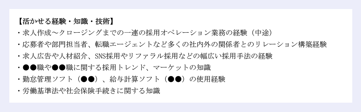 【活かせる経験・知識・技術】|・求人作成~クロージングまでの一連の採用オペレーション業務の経験(中途)|・応募者や部門担当者、転職エージェントなど多くの社内外の関係者とのリレーション構築経験|・求人広告や人材紹介、SNS採用やリファラル採用などの幅広い採用手法の経験|・●●職や●●職に関する採用トレンド、マーケットの知識|・勤怠管理ソフト(●●)、給与計算ソフト(●●)の使用経験|・労働基準法や社会保険手続きに関する知識