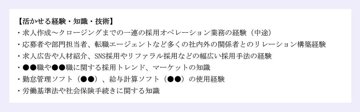 【活かせる経験・知識・技術】|・求人作成~クロージングまでの一連の採用オペレーション業務の経験(中途)|・応募者や部門担当者、転職エージェントなど多くの社内外の関係者とのリレーション構築経験|・求人広告や人材紹介、SNS採用やリファラル採用などの幅広い採用手法の経験|・●●職や●●職に関する採用トレンド、マーケットの知識|・勤怠管理ソフト(●●)、給与計算ソフト(●●)の使用経験|・労働基準法や社会保険手続きに関する知識