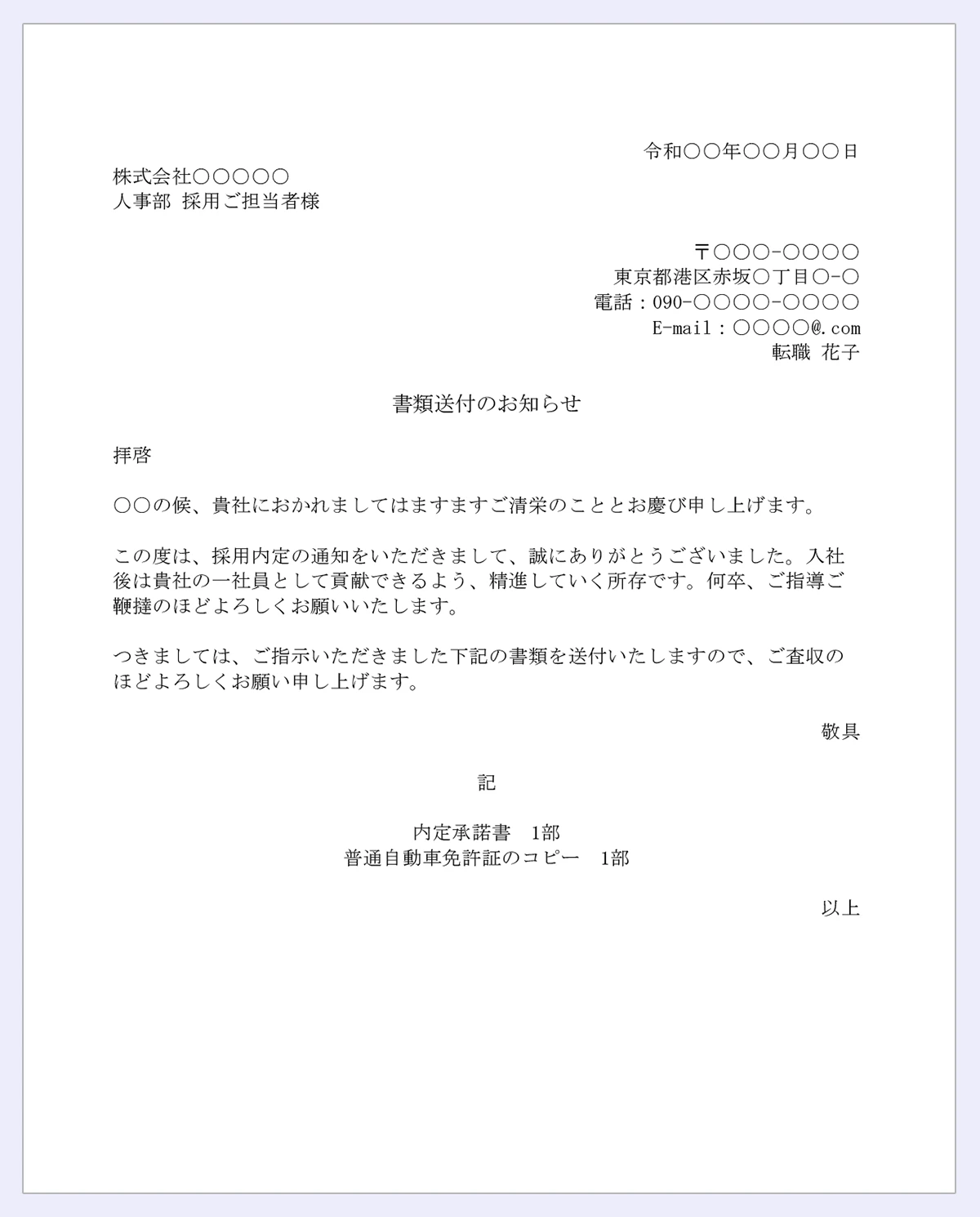 令和○○年○○月○○日｜株式会社○○○○○｜〒○○○-○○○○｜東京都港区赤坂○丁目○-○｜電話：090-○○○○-○○○○｜E-mail：○○○○@.com｜転職花子｜書類送付のお知らせ｜拝啓｜○○の候、貴社におかれましてはご清栄のこととお慶び申し上げます。｜この度は、採用内定の通知をいただきまして、誠にありがとうございます。入社後は貴社一社員として貢献できるよう、精通して所存です。何卒、ご指導ご鞭撻のほどよろしくお願いいたします。｜つきましては、ご指示いただきました下記の書類を送付いたしますので、ご査収のほどよろしくお願い申し上げます。｜敬具｜記｜内定承諾書1部｜普通自動車免許証のコピー1部｜以上