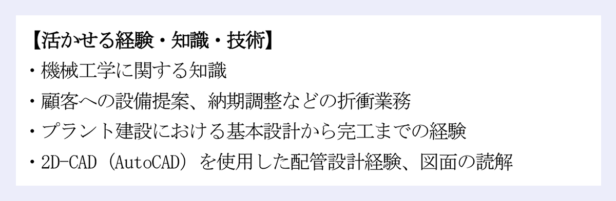 【活かせる経験・知識・技術】 |・機械工学に関する知識 |・顧客への設備提案、納期調整などの折衝業務 |・プラント建設における基本設計から完工までの経験 |・2D-CAD（AutoCAD）を使用した配管設計経験、図面の読解 