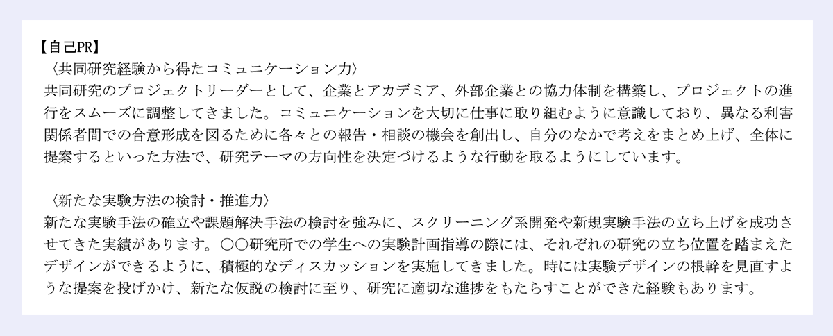 【自己PR】|〈共同研究経験から得たコミュニケーション力〉|共同研究のプロジェクトリーダーとして、企業とアカデミア、外部企業との協力体制を構築し、プロジェクトの進|行をスムーズに調整してきました。コミュニケーションを大切に仕事に取り組むように意識しており、異なる利害|関係者間での合意形成を図るために各々との報告・相談の機会を創出し、自分のなかで考えをまとめ上げ、全体に|提案するといった方法で、研究テーマの方向性を決定づけるような行動を取るようにしています。|〈新たな実験方法の検討・推進力〉|新たな実験手法の確立や課題解決手法の検討を強みに、スクリーニング系開発や新規実験手法の立ち上げを成功さ|せてきた実績があります。〇〇研究所での学生への実験計画指導の際には、それぞれの研究の立ち位置を踏まえた|デザインができるように、積極的なディスカッションを実施してきました。時には実験デザインの根幹を見直すよ|うな提案を投げかけ、新たな仮説の検討に至り、研究に適切な進捗をもたらすことができた経験もあります。