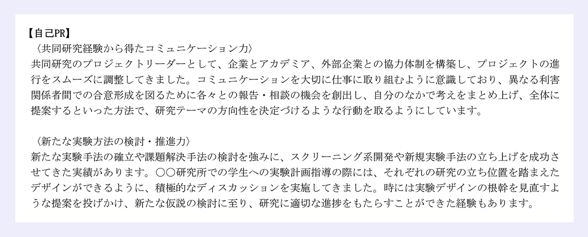 【自己PR】|〈共同研究経験から得たコミュニケーション力〉|共同研究のプロジェクトリーダーとして、企業とアカデミア、外部企業との協力体制を構築し、プロジェクトの進|行をスムーズに調整してきました。コミュニケーションを大切に仕事に取り組むように意識しており、異なる利害|関係者間での合意形成を図るために各々との報告・相談の機会を創出し、自分のなかで考えをまとめ上げ、全体に|提案するといった方法で、研究テーマの方向性を決定づけるような行動を取るようにしています。|〈新たな実験方法の検討・推進力〉|新たな実験手法の確立や課題解決手法の検討を強みに、スクリーニング系開発や新規実験手法の立ち上げを成功さ|せてきた実績があります。〇〇研究所での学生への実験計画指導の際には、それぞれの研究の立ち位置を踏まえた|デザインができるように、積極的なディスカッションを実施してきました。時には実験デザインの根幹を見直すよ|うな提案を投げかけ、新たな仮説の検討に至り、研究に適切な進捗をもたらすことができた経験もあります。