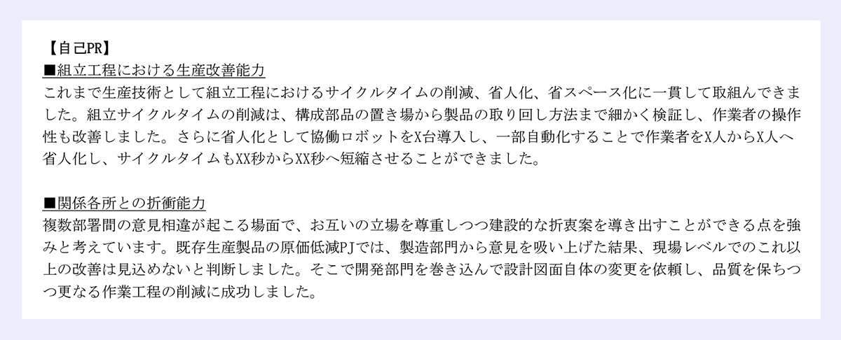【自己PR】 |■組立工程における生産改善能力 |これまで生産技術として組立工程におけるサイクルタイムの削減、省人化、省スペース化に一貫して取組んできました。組立サイクルタイムの削減は、構成部品の置き場から製品の取り回し方法まで細かく検証し、作業者の操作性も改善しました。さらに省人化として協働ロボットをX台導入し、一部自動化することで作業者をX人からX人へ省人化し、サイクルタイムもXX秒からXX秒へ短縮させることができました。 |■関係各所との折衝能力 |複数部署間の意見相違が起こる場面で、お互いの立場を尊重しつつ建設的な折衷案を導き出すことができる点を強みと考えています。既存生産製品の原価低減PJでは、製造部門から意見を吸い上げた結果、現場レベルでのこれ以上の改善は見込めないと判断しました。そこで開発部門を巻き込んで設計図面自体の変更を依頼し、品質を保ちつつ更なる作業工程の削減に成功しました。