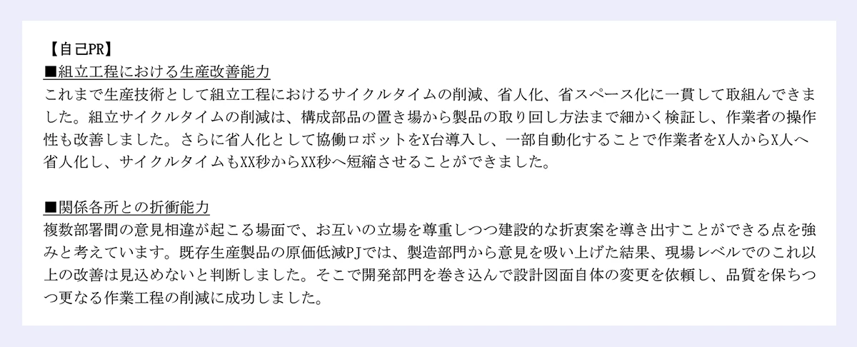 【自己PR】 |■組立工程における生産改善能力 |これまで生産技術として組立工程におけるサイクルタイムの削減、省人化、省スペース化に一貫して取組んできました。組立サイクルタイムの削減は、構成部品の置き場から製品の取り回し方法まで細かく検証し、作業者の操作性も改善しました。さらに省人化として協働ロボットをX台導入し、一部自動化することで作業者をX人からX人へ省人化し、サイクルタイムもXX秒からXX秒へ短縮させることができました。 |■関係各所との折衝能力 |複数部署間の意見相違が起こる場面で、お互いの立場を尊重しつつ建設的な折衷案を導き出すことができる点を強みと考えています。既存生産製品の原価低減PJでは、製造部門から意見を吸い上げた結果、現場レベルでのこれ以上の改善は見込めないと判断しました。そこで開発部門を巻き込んで設計図面自体の変更を依頼し、品質を保ちつつ更なる作業工程の削減に成功しました。