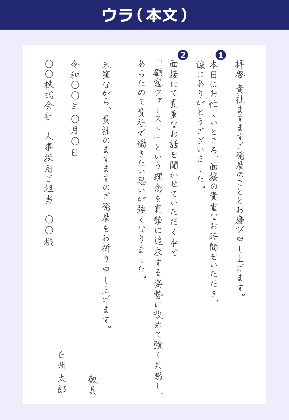 拝啓　貴社ますますご発展のこととお慶び申し上げます。  ①本日はお忙しいところ、面接の貴重なお時間をいただき、 誠にありがとうございました。  ②面接にて貴重なお話を聞かせていただく中で 「顧客ファースト」という理念を真摯に追求する姿勢に改めて強く共感し、 改めて貴社で働きたい思いが強くなりました。  末筆ながら、貴社のますますのご発展をお祈り申し上げます。　敬具  令和◯◯年◯月◯日　白州太郎 ◯◯株式会社　人事採用ご担当　◯◯◯◯様