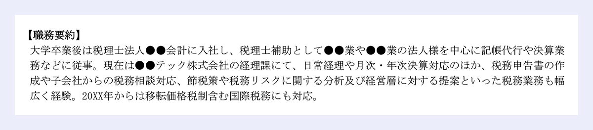 【職務要約】 |大学卒業後は税理士法人●●会計に入社し、税理士補助として●●業や●●業の法人様を中心に記帳代行や決算業務などに従事。現在は●●テック株式会社の経理課にて、日常経理や月次・年次決算対応のほか、税務申告書の作成や子会社からの税務相談対応、節税策や税務リスクに関する分析及び経営層に対する提案といった税務業務も幅広く経験。20XX年からは移転価格税制含む国際税務にも対応。