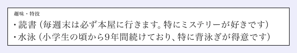 趣味・特技／・読書（毎週末は必ず本屋に行きます。特にミステリーが好きです）／・水泳（小学生の頃から9年間続けており、特に背泳ぎが得意です）