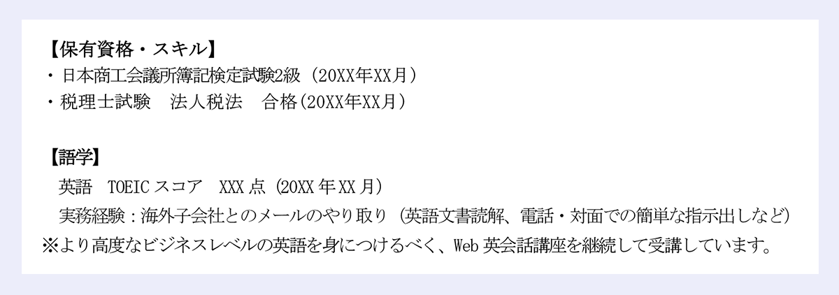 【保有資格・スキル】 |・日本商工会議所簿記検定試験2級 (20XX年XX月) |・税理士試験 法人税法 合格(20XX年XX月) |【語学】 |英語 TOEICスコア XXX点(20XX年XX月) |実務経験:海外子会社とのメールのやり取り(英語文書読解、電話・対面での簡単な指示出しなど) |※より高度なビジネスレベルの英語を身につけるべく、Web英会話講座を継続して受講しています。
