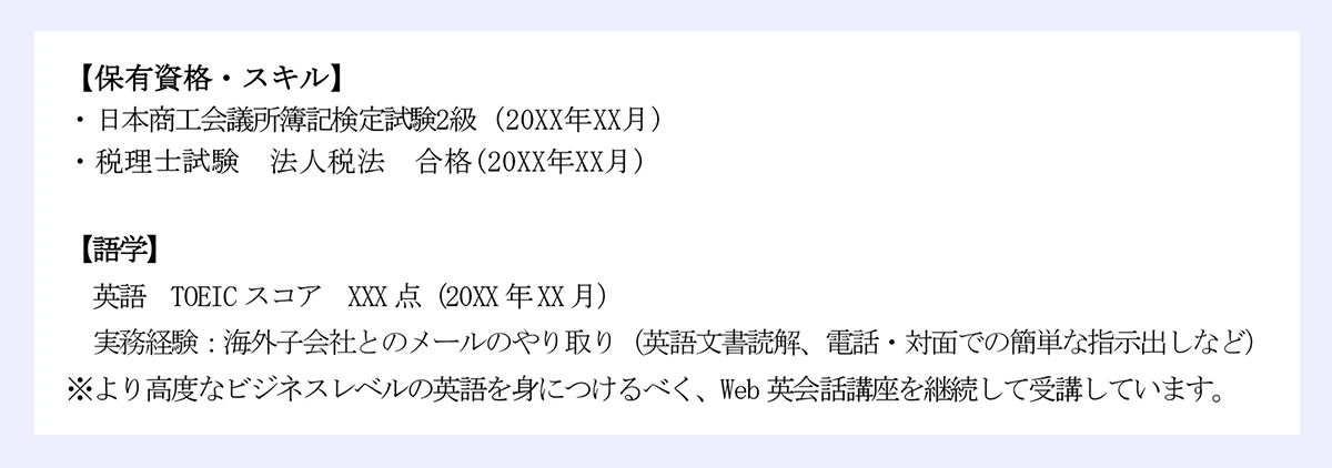 【保有資格・スキル】 ｜・日本商工会議所簿記検定試験2級 (20XX年XX月) ｜・税理士試験 法人税法 合格(20XX年XX月) ｜【語学】 ｜英語 TOEICスコア XXX点（20XX年XX月） ｜実務経験：海外子会社とのメールのやり取り（英語文書読解、電話・対面での簡単な指示出しなど） ｜※より高度なビジネスレベルの英語を身につけるべく、Web英会話講座を継続して受講しています。