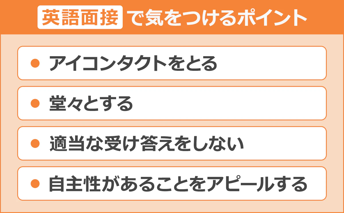 【英語面接で気をつけるポイント】・アイコンタクトをとる/・堂々とする/・適当な受け答えをしない/・自主性があることをアピールする