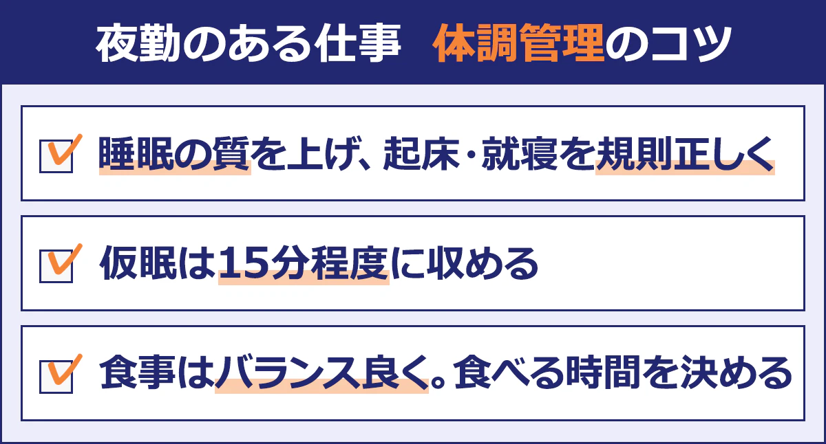 【夜勤のある仕事体調管理のコツ】 ・睡眠の質を上げ、起床・就寝を規則正しく ・仮眠は15分程度に収める ・食事はバランス良く。食べる時間を決める