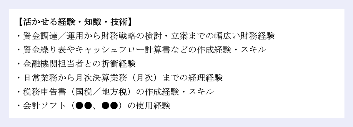【活かせる経験・知識・技術】 |・資金調達/運用から財務戦略の検討・立案までの幅広い財務経験 |・資金繰り表やキャッシュフロー計算書などの作成経験・スキル |・金融機関担当者との折衝経験 |・日常業務から月次決算業務(月次)までの経理経験 |・税務申告書(国税/地方税)の作成経験・スキル |・会計ソフト(●●、●●)の使用経験