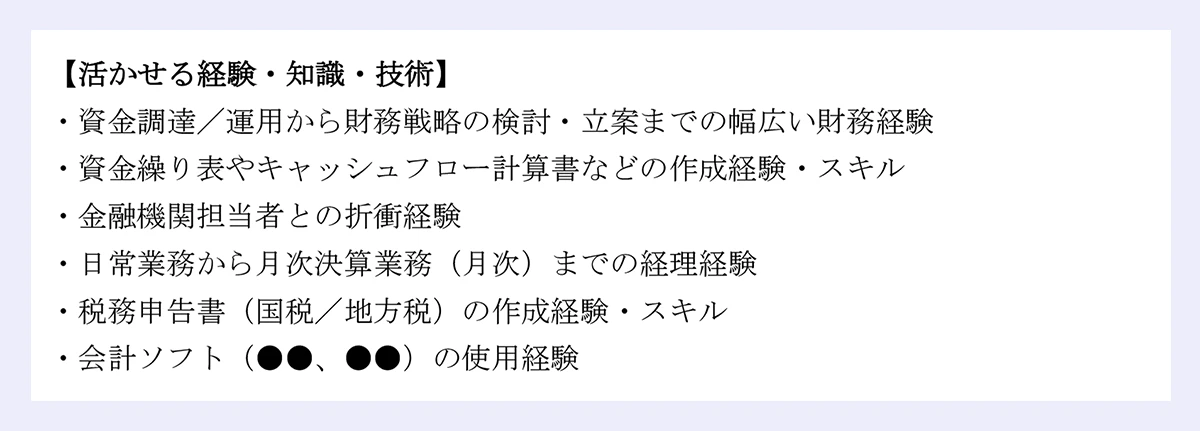 【活かせる経験・知識・技術】 |・資金調達／運用から財務戦略の検討・立案までの幅広い財務経験 |・資金繰り表やキャッシュフロー計算書などの作成経験・スキル |・金融機関担当者との折衝経験 |・日常業務から月次決算業務（月次）までの経理経験 |・税務申告書（国税／地方税）の作成経験・スキル |・会計ソフト（●●、●●）の使用経験