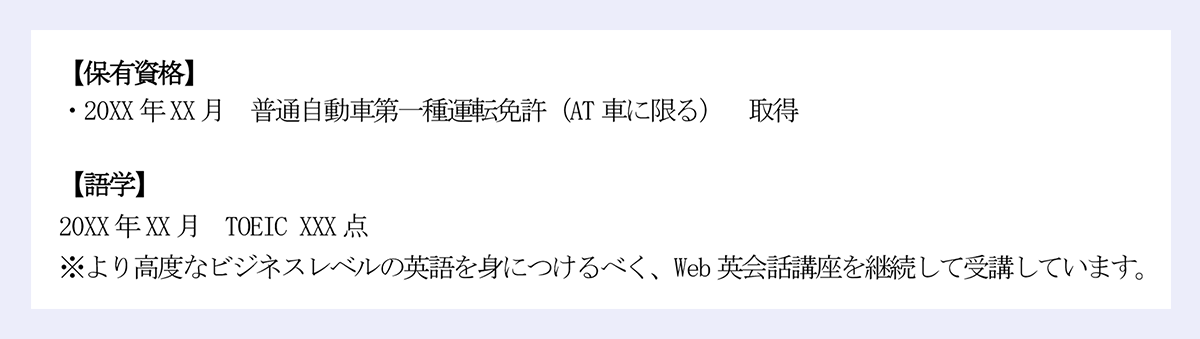 保有資格】|・20XX 年XX 月 普通自動車第一種運転免許(AT 車に限る) 取得|【語学】|20XX 年XX 月 TOEIC XXX 点|※より高度なビジネスレベルの英語を身につけるべく、Web 英会話講座を継続して受講しています。
