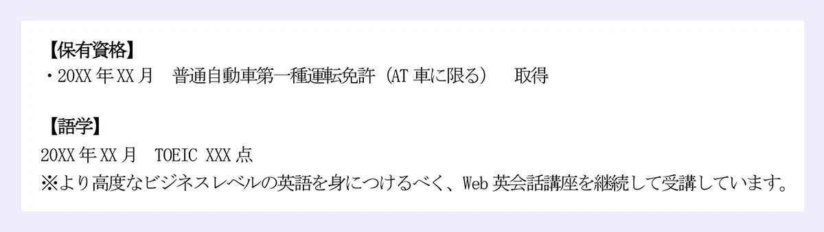 保有資格】|・20XX 年XX 月 普通自動車第一種運転免許(AT 車に限る) 取得|【語学】|20XX 年XX 月 TOEIC XXX 点|※より高度なビジネスレベルの英語を身につけるべく、Web 英会話講座を継続して受講しています。