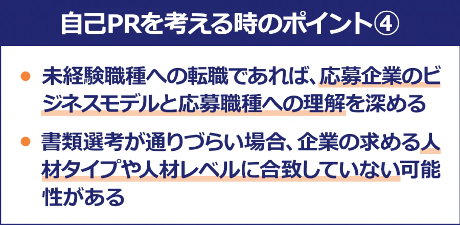 【自己PRを考える時のポイント4】・未経験職種への転職であれば、応募企業のビジネスモデルと応募職種への理解を深める/・書類選考が通りづらい場合、企業の求める人材タイプや人材レベルに合致していない可能性がある