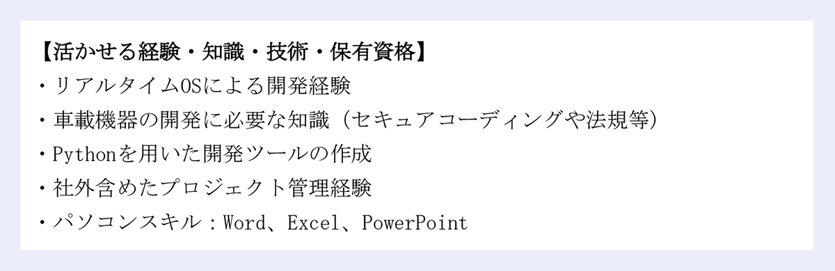 【活かせる経験・知識・技術・保有資格】 ｜・リアルタイムOSによる開発経験 ｜・車載機器の開発に必要な知識（セキュアコーディングや法規等） ｜・Pythonを用いた開発ツールの作成 ｜・社外含めたプロジェクト管理経験 ｜・パソコンスキル：Word、Excel、PowerPoint