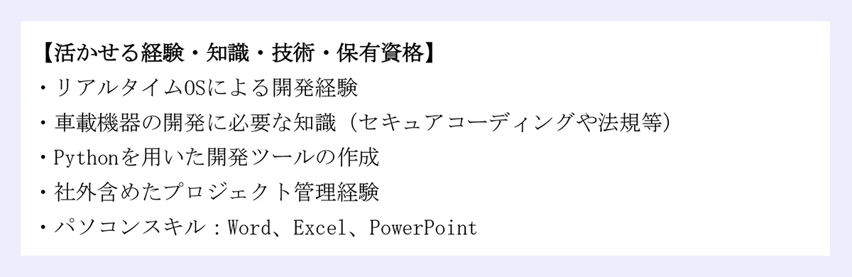 【活かせる経験・知識・技術・保有資格】 ｜・リアルタイムOSによる開発経験 ｜・車載機器の開発に必要な知識（セキュアコーディングや法規等） ｜・Pythonを用いた開発ツールの作成 ｜・社外含めたプロジェクト管理経験 ｜・パソコンスキル：Word、Excel、PowerPoint