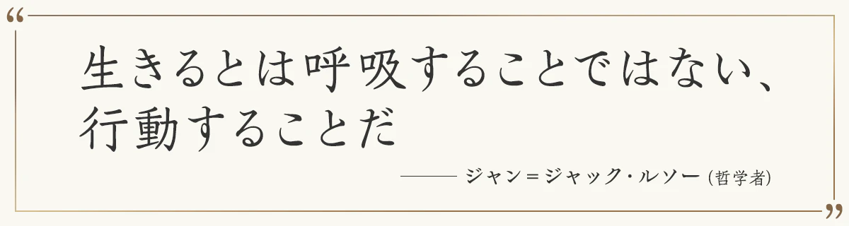 生きるとは呼吸することではない、行動することだ ――ジャン＝ジャック・ルソー（哲学者）
