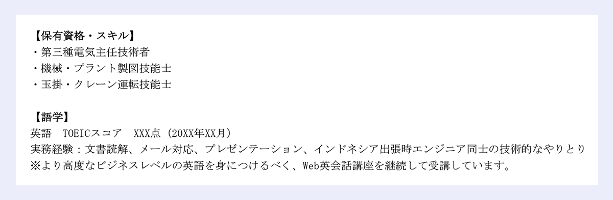 【保有資格・スキル】 |・第三種電気主任技術者 |・機械・プラント製図技能士 |・玉掛・クレーン運転技能士 |【語学】 |英語 TOEICスコア XXX点（20XX年XX月） |実務経験：文書読解、メール対応、プレゼンテーション、インドネシア出張時エンジニア同士の技術的なやりとり |※より高度なビジネスレベルの英語を身につけるべく、Web英会話講座を継続して受講しています。