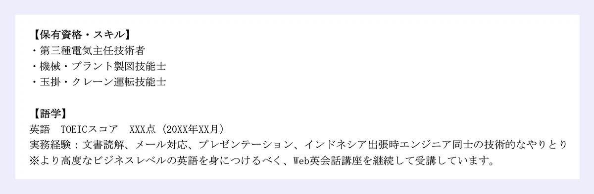 【保有資格・スキル】 |・第三種電気主任技術者 |・機械・プラント製図技能士 |・玉掛・クレーン運転技能士 |【語学】 |英語 TOEICスコア XXX点（20XX年XX月） |実務経験：文書読解、メール対応、プレゼンテーション、インドネシア出張時エンジニア同士の技術的なやりとり |※より高度なビジネスレベルの英語を身につけるべく、Web英会話講座を継続して受講しています。