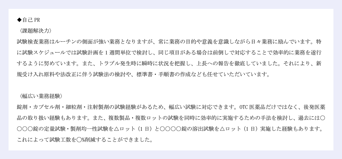 ◆自己 PR|〈課題解決力〉|試験検査業務はルーチンの側面が強い業務となりますが、常に業務の目的や意義を意識しながら日々業務に励んでいます。特に試験スケジュールでは試験計画を 1 週間単位で検討し、同じ項目がある場合は前倒しで対応することで効率的に業務を遂行|するように努めています。また、トラブル発生時に瞬時に状況を把握し、上長への報告を徹底していました。それにより、新規受け入れ原料や法改正に伴う試験法の検討や、標準書・手順書の作成なども任せていただいています。|〈幅広い業務経験〉|錠剤・カプセル剤・細粒剤・注射製剤の試験経験があるため、幅広い試験に対応できます。OTC 医薬品だけではなく、後発医薬品の取り扱い経験もあります。また、複数製品・複数ロットの試験を同時に効率的に実施するための手法を検討し、過去には〇〇〇〇錠の定量試験・製剤均一性試験を△ロット(1 日)と〇〇〇〇錠の溶出試験を△ロット(1 日)実施した経験もあります。|これによって試験工数を◯%削減することができました。
